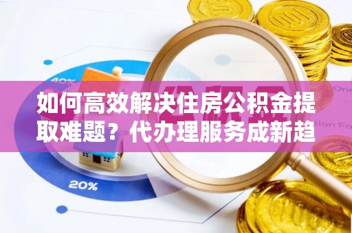 大寮如何高效解决住房公积金提取难题？代办理服务成新趋势