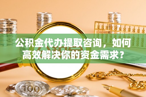 大寮公积金代办提取咨询，如何高效解决你的资金需求？